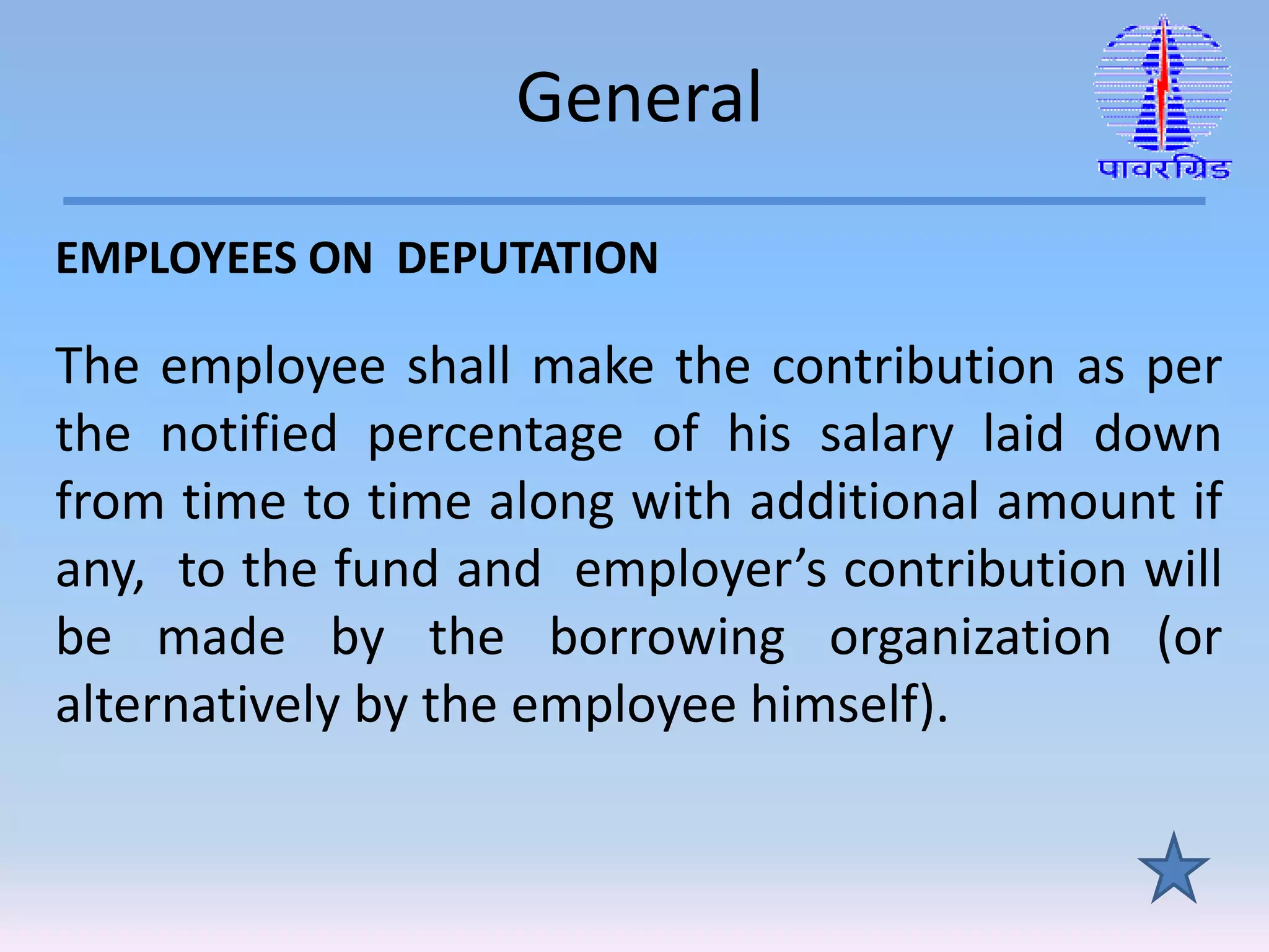 General
EMPLOYEES ON DEPUTATION
The employee shall make the contribution as per
the notified percentage of his salary laid down
from time to time along with additional amount if
any, to the fund and employer’s contribution will
be made by the borrowing organization (or
alternatively by the employee himself).
 