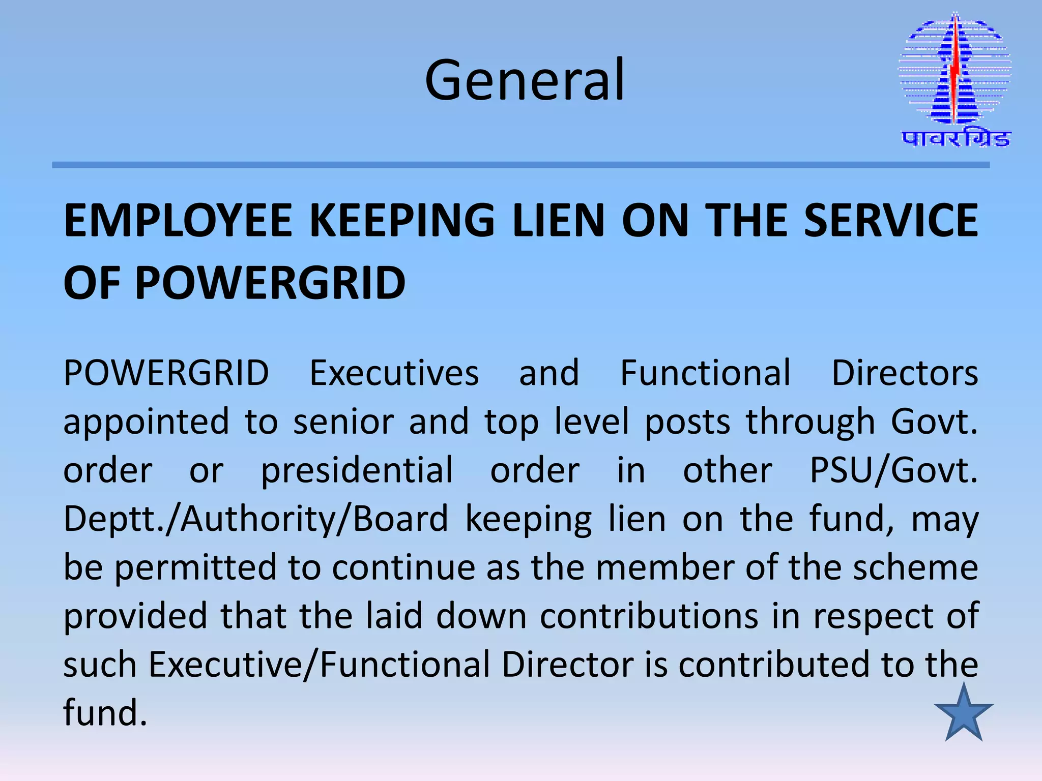 General
EMPLOYEE KEEPING LIEN ON THE SERVICE
OF POWERGRID
POWERGRID Executives and Functional Directors
appointed to senior and top level posts through Govt.
order or presidential order in other PSU/Govt.
Deptt./Authority/Board keeping lien on the fund, may
be permitted to continue as the member of the scheme
provided that the laid down contributions in respect of
such Executive/Functional Director is contributed to the
fund.
 