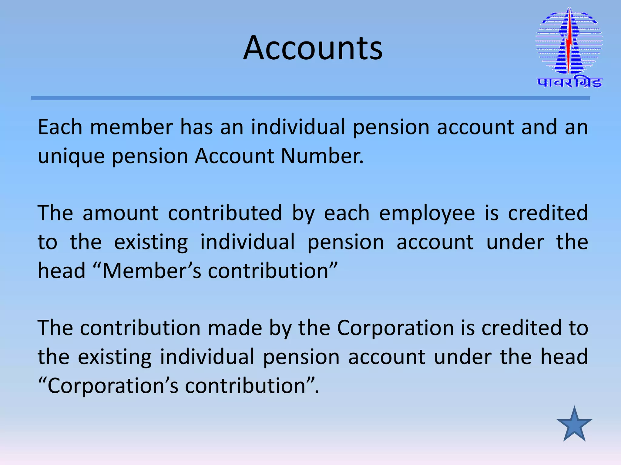 Accounts
Each member has an individual pension account and an
unique pension Account Number.
The amount contributed by each employee is credited
to the existing individual pension account under the
head “Member’s contribution”
The contribution made by the Corporation is credited to
the existing individual pension account under the head
“Corporation’s contribution”.
 