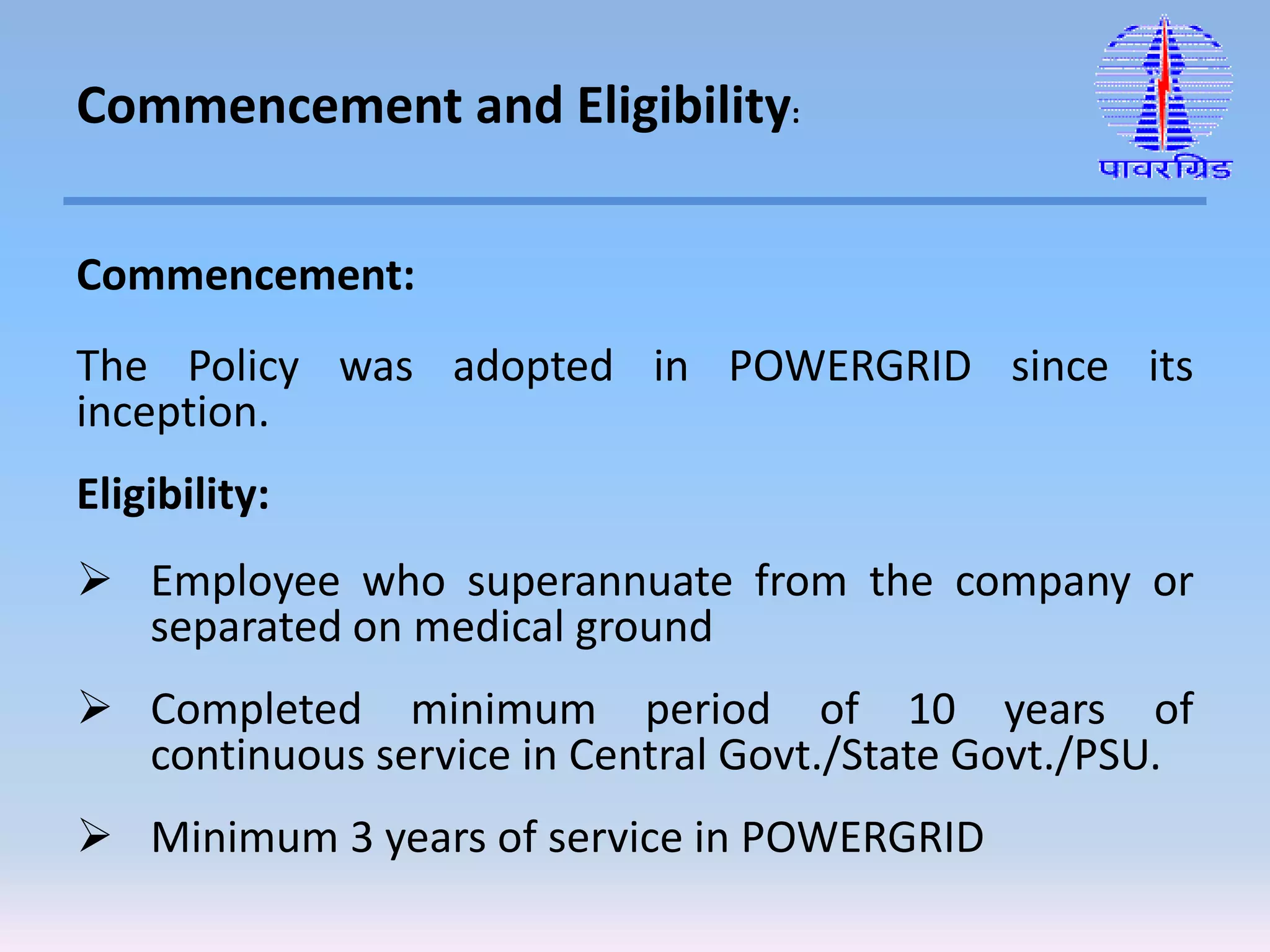 Commencement:
The Policy was adopted in POWERGRID since its
inception.
Eligibility:
 Employee who superannuate from the company or
separated on medical ground
 Completed minimum period of 10 years of
continuous service in Central Govt./State Govt./PSU.
 Minimum 3 years of service in POWERGRID
Commencement and Eligibility:
 
