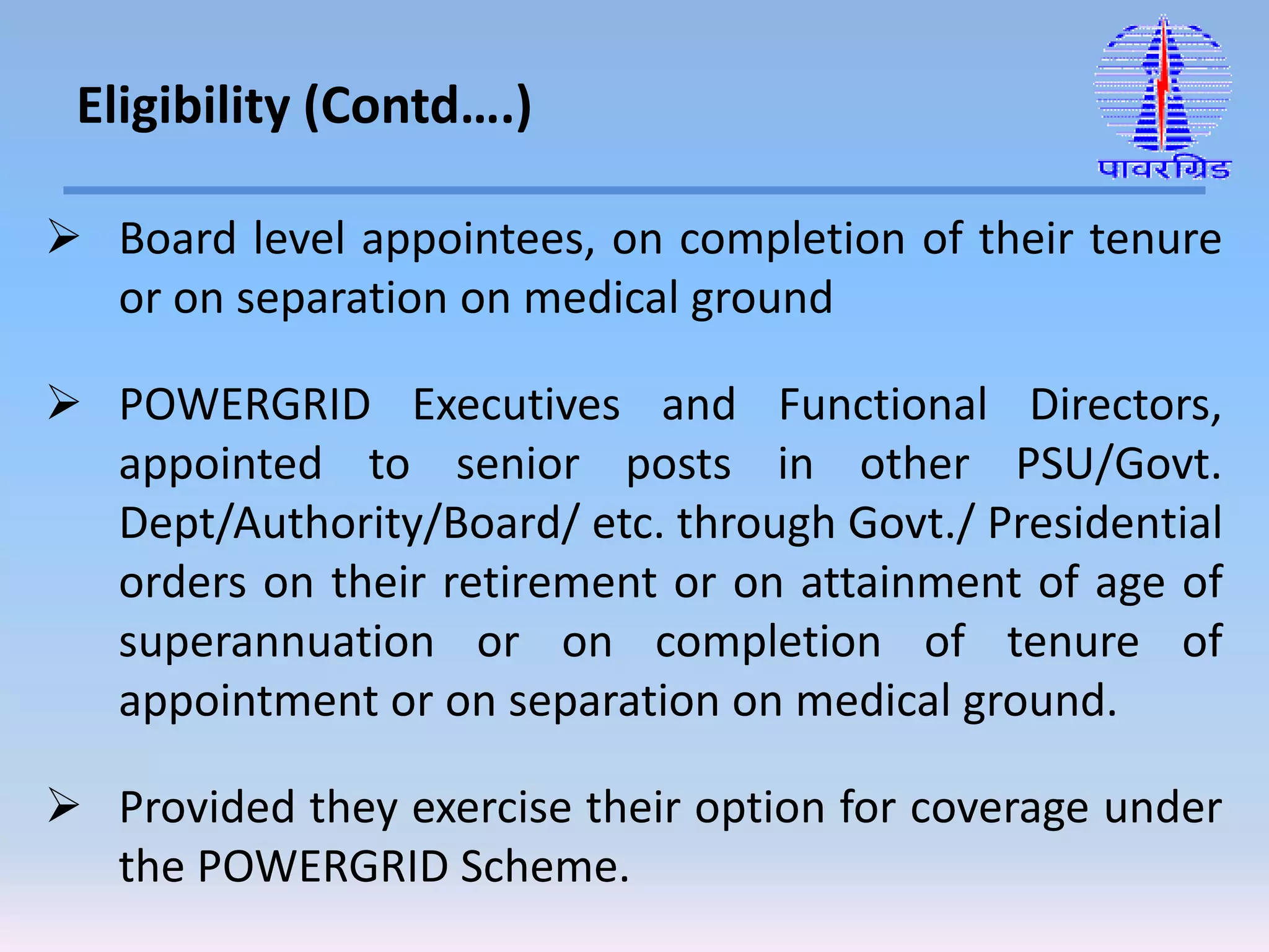  Board level appointees, on completion of their tenure
or on separation on medical ground
 POWERGRID Executives and Functional Directors,
appointed to senior posts in other PSU/Govt.
Dept/Authority/Board/ etc. through Govt./ Presidential
orders on their retirement or on attainment of age of
superannuation or on completion of tenure of
appointment or on separation on medical ground.
 Provided they exercise their option for coverage under
the POWERGRID Scheme.
Eligibility (Contd….)
 