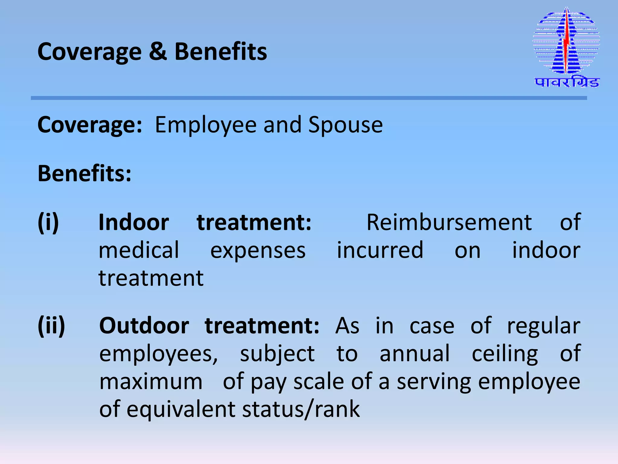 Coverage: Employee and Spouse
Benefits:
(i) Indoor treatment: Reimbursement of
medical expenses incurred on indoor
treatment
(ii) Outdoor treatment: As in case of regular
employees, subject to annual ceiling of
maximum of pay scale of a serving employee
of equivalent status/rank
Coverage & Benefits
 