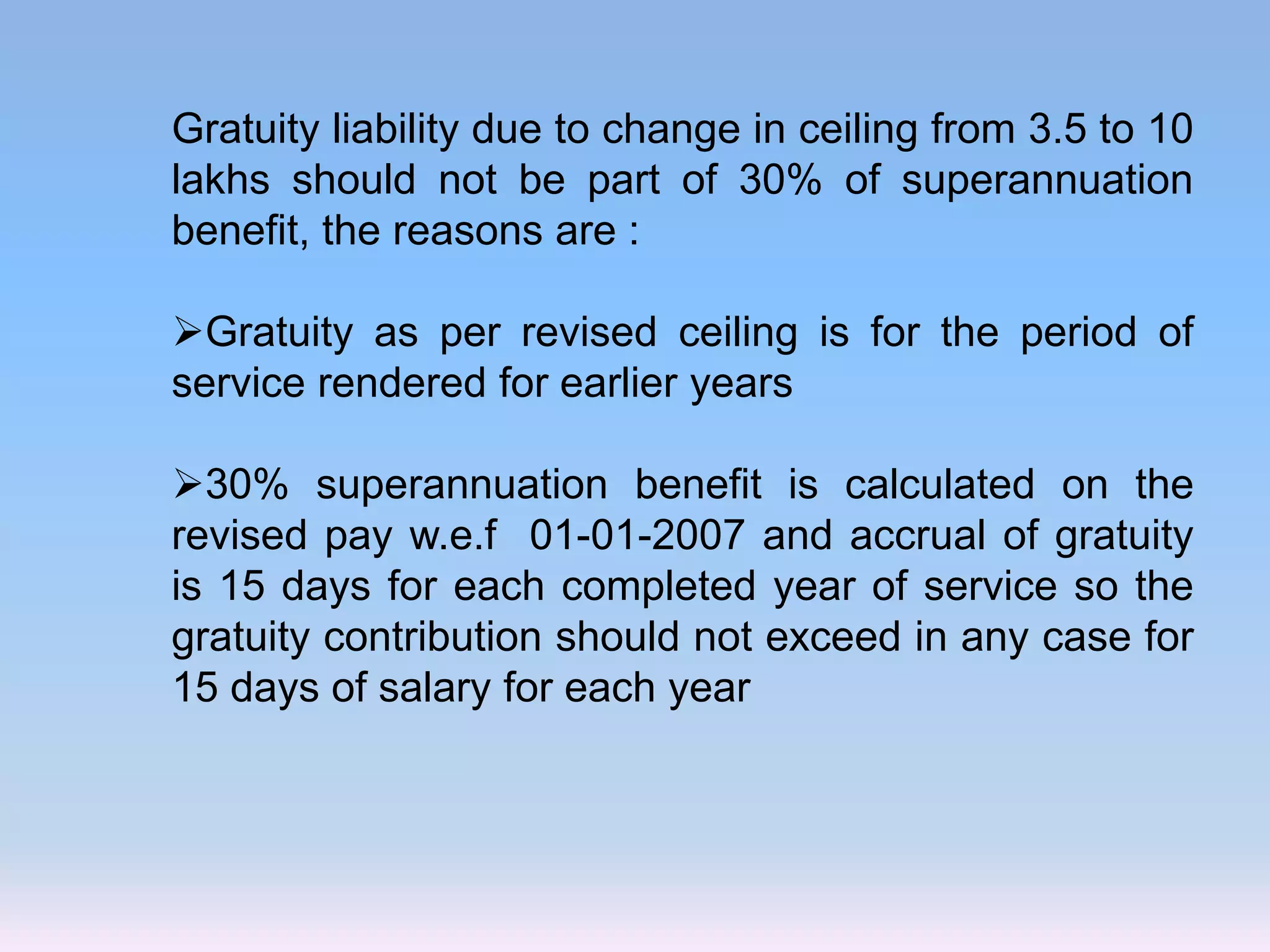 Gratuity liability due to change in ceiling from 3.5 to 10
lakhs should not be part of 30% of superannuation
benefit, the reasons are :
Gratuity as per revised ceiling is for the period of
service rendered for earlier years
30% superannuation benefit is calculated on the
revised pay w.e.f 01-01-2007 and accrual of gratuity
is 15 days for each completed year of service so the
gratuity contribution should not exceed in any case for
15 days of salary for each year
 