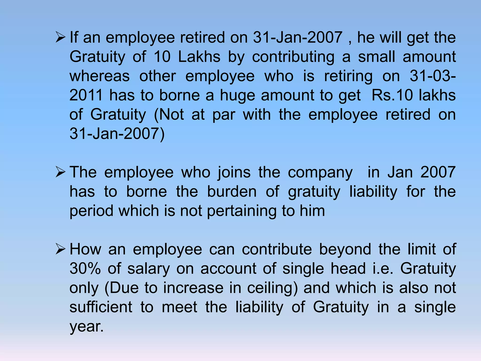 If an employee retired on 31-Jan-2007 , he will get the
Gratuity of 10 Lakhs by contributing a small amount
whereas other employee who is retiring on 31-03-
2011 has to borne a huge amount to get Rs.10 lakhs
of Gratuity (Not at par with the employee retired on
31-Jan-2007)
The employee who joins the company in Jan 2007
has to borne the burden of gratuity liability for the
period which is not pertaining to him
How an employee can contribute beyond the limit of
30% of salary on account of single head i.e. Gratuity
only (Due to increase in ceiling) and which is also not
sufficient to meet the liability of Gratuity in a single
year.
 