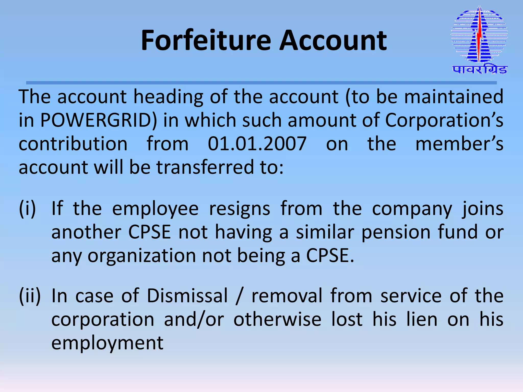 The account heading of the account (to be maintained
in POWERGRID) in which such amount of Corporation’s
contribution from 01.01.2007 on the member’s
account will be transferred to:
(i) If the employee resigns from the company joins
another CPSE not having a similar pension fund or
any organization not being a CPSE.
(ii) In case of Dismissal / removal from service of the
corporation and/or otherwise lost his lien on his
employment
Forfeiture Account
 