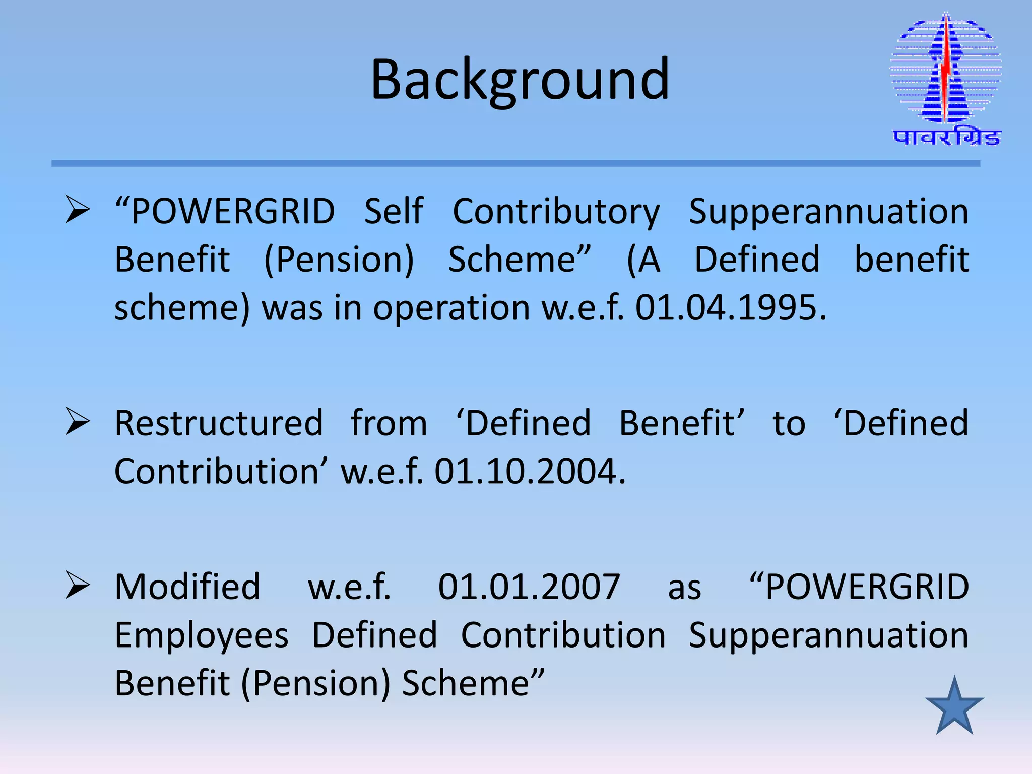 Background
 “POWERGRID Self Contributory Supperannuation
Benefit (Pension) Scheme” (A Defined benefit
scheme) was in operation w.e.f. 01.04.1995.
 Restructured from ‘Defined Benefit’ to ‘Defined
Contribution’ w.e.f. 01.10.2004.
 Modified w.e.f. 01.01.2007 as “POWERGRID
Employees Defined Contribution Supperannuation
Benefit (Pension) Scheme”
 