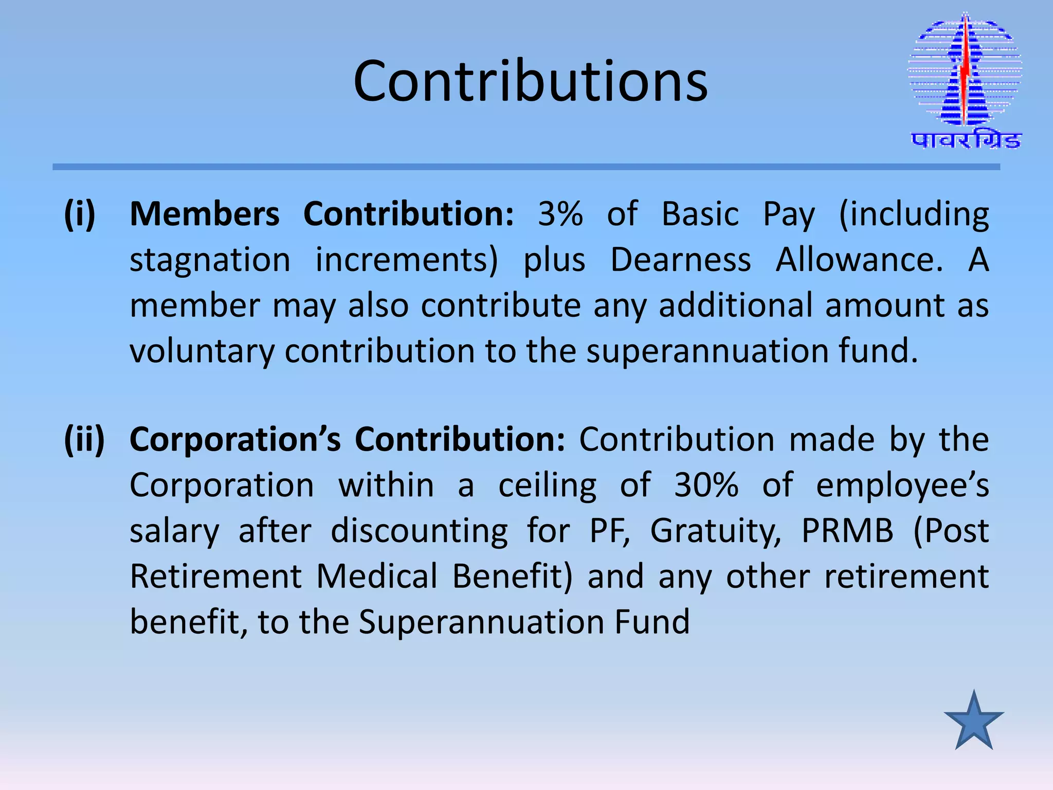 Contributions
(i) Members Contribution: 3% of Basic Pay (including
stagnation increments) plus Dearness Allowance. A
member may also contribute any additional amount as
voluntary contribution to the superannuation fund.
(ii) Corporation’s Contribution: Contribution made by the
Corporation within a ceiling of 30% of employee’s
salary after discounting for PF, Gratuity, PRMB (Post
Retirement Medical Benefit) and any other retirement
benefit, to the Superannuation Fund
 