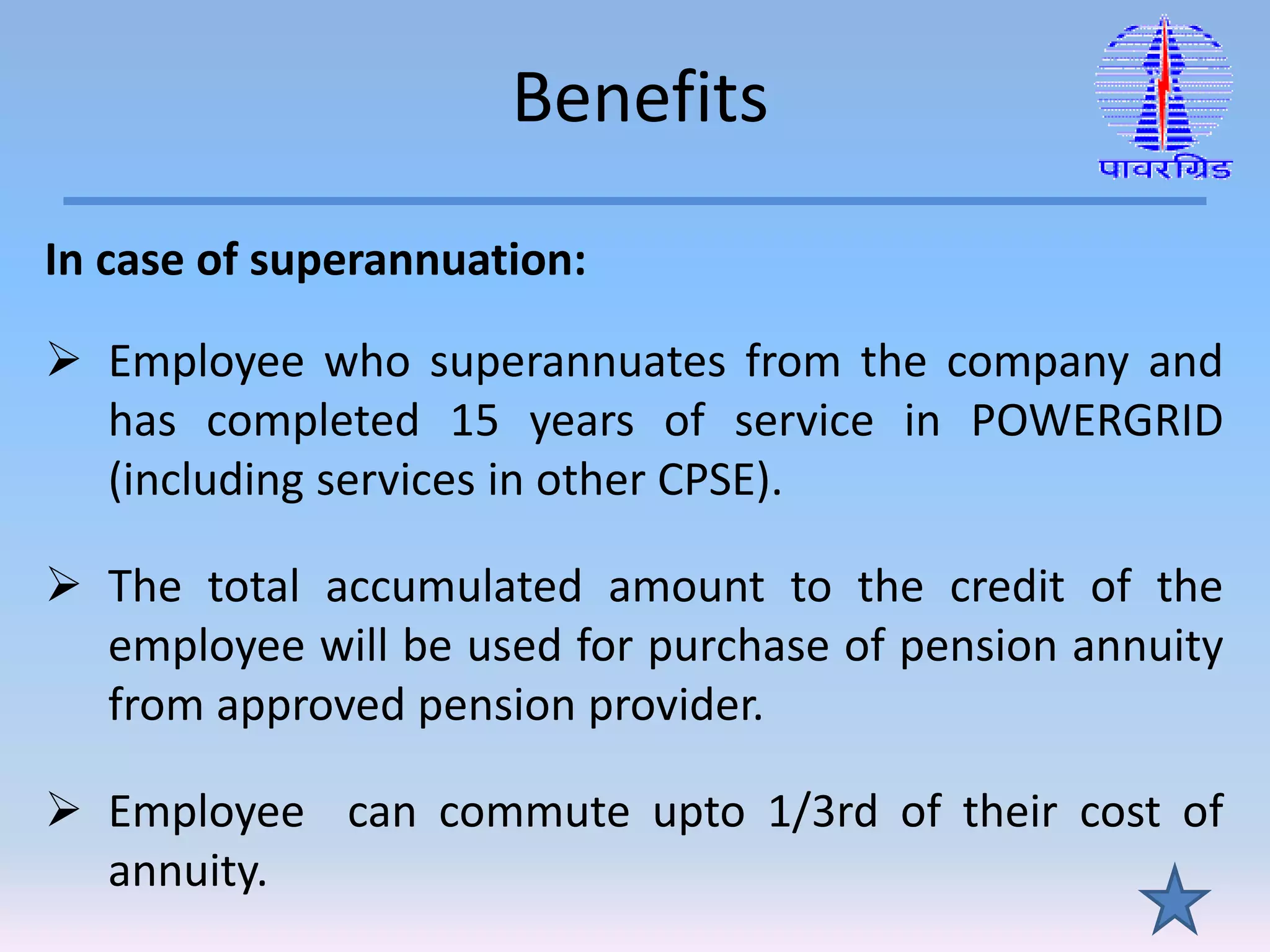 Benefits
In case of superannuation:
 Employee who superannuates from the company and
has completed 15 years of service in POWERGRID
(including services in other CPSE).
 The total accumulated amount to the credit of the
employee will be used for purchase of pension annuity
from approved pension provider.
 Employee can commute upto 1/3rd of their cost of
annuity.
 