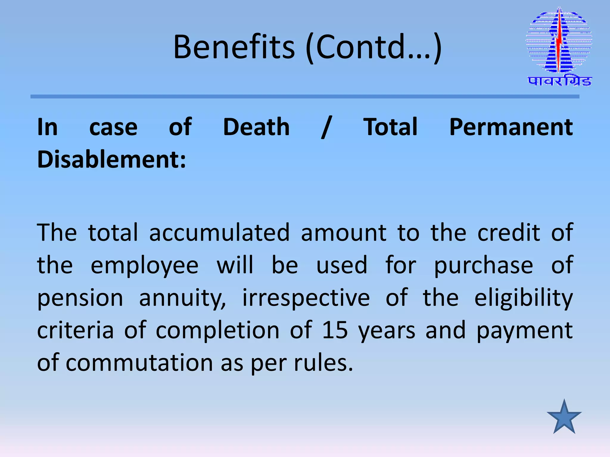Benefits (Contd…)
In case of Death / Total Permanent
Disablement:
The total accumulated amount to the credit of
the employee will be used for purchase of
pension annuity, irrespective of the eligibility
criteria of completion of 15 years and payment
of commutation as per rules.
 