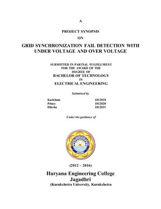 A
PROJECT SYNOPSIS
ON
GRID SYNCHRONIZATION FAIL DETECTION WITH
UNDER VOLTAGE AND OVER VOLTAGE
SUBMITTED IN PARTIAL FULFILLMENT
FOR THE AWARD OF THE
DEGREE OF
BACHELOR OF TECHNOLOGY
IN
ELECTRICAL ENGINEERING
Submitted by
Karishma 1812018
Princy 1812020
Diksha 1812031
Under the guidance of
(2012 – 2016)
Haryana Engineering College
Jagadhri
(Kurukshetra University, Kurukshetra
 