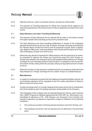 Policy Manual
6.2.2 Statutory levies as paid in connection with tour will also be reimbursable.
6.2.3 The payment of Travelling Allowance for official tours abroad will be subject to the
instructions/guidelines of the Government of India as adopted by the Board from time
to time.
6.3 Daily Allowance and other Travelling Entitlements
6.3.2 The payment of Daily Allowance for tour abroad will be made on the basis of actual
time spent outside India including journey time by shortest route.
6.3.2 The Daily Allowance and other travelling entitlements in respect of the employees
deputed abroad will be as per the scale of release of foreign exchange prescribed by
the Reserve Bank of India from time to time for employee of public sector undertak-
ings. Based on RBI norms, internal guidelines will be issued with the approval of Chair-
man & Managing Director from time to time.
6.3.3 Where the stay abroad is extended for official reasons with the approval of an author-
ity competent to approve the foreign tour beyond the period for which foreign ex-
change was released, the employee will be paid additional Daily Allowance in foreign
exchange for such extended period of halt provided it is released on time by the Re-
serve Bank of India, failing which the company will pay an equivalent amount in Indian
currency.
6.3.4 Where the duration of stay abroad is curtailed/reduced, the employee shall refund the
Daily Allowance in foreign exchange for the number of days so curtailed/reduced.
6.4 Miscellaneous
6.4.1 In respect of employees provided with free lodging and boarding facilities abroad, the
out-of-pocket expenses will be regulated as per the scales prescribed by Reserve
Bank of India from time to time.
6.4.2 Foreign exchange which is normally released at the airport at the time of embarkation
will not be treated as part of travelling expenses reimbursable by the Company.
6.4.3 The employees of the company who are deputed abroad for training under Colombo
Plan, UNDP Programme, Bilateral agreements like PRG, EDF etc. will be paid a non-
refundable kit allowance of Rs. 1500 (Rupees one thousand & five hundred) only
towards preparatory pre-departure expenditure subject to fulfillment of the following
conditions :
i) The continuous duration of training abroad should be more than 30 days; and
ii) The employee concerned has not received such an allowance in the last three
years.
TRAVELLINGALLOWANCERULES7 2 VOLUME-II
 