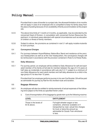 Policy Manual
Provided that in case of transfer to a project site, the aforesaid limitation of six months
will not apply in case of an employee who is compelled to keep his family away from
the place of positing because of non-availability of family accommodation at the project
site.
8.3.5 The above time limits of 1 month or 6 months, as applicable, may be extended by the
concerned Head of Division, in consultation with concerned Human Resources De-
partment, in individual cases attendant with special circumstances such as education
of children or illness of family members.
8.3.6 Subject to above, the provisions as contained in rule 5.1 will apply mutatis-mutandis
to such journeys.
8.4 Conveyance Charges
8.4.1 For journeys between Airport/Railway Station/Bus Stand and residence at the previ-
ous headquarters as well as at the new headquarters, the conveyance charges will
be reimbursed in accordance with the provision contained in Rule 5.2 of these Rules.
8.5 Daily Allowance
8.5.1 For journey period, an employee will be entitled to Daily Allowance for self and each
adult member of his family at full-rate for member between the age of 3-12 years at
half rates as incidentals in accordance with sub-rule 5.3.11 subject to a minimum of
one Daily Allowance for each adult member and half daily allowance to a child in the
age group of 3 to less than 12 years.
Provided that if an employee performs journey in his own Car/Scooter, DA will be paid
as admissible for journey by Rail for the shortest route and duration.
8.6 Baggage Allowance
8.6.1 An employee will also be entitled to reimbursements of actual expenses of the follow-
ing kind subject to the limits as specified herein under :
i) Cost of transportation of his baggage by goods train up to the following maxima:
LEVEL ENTITLEMENT
Those in the levels of Full eight wheeler wagon or two
E4 & above. containers, wherever available or if
transported by road, actual hire charges
for truck or twice the amount as
admissible for Goods Train whichever
is less.
TRAVELLINGALLOWANCERULES7 4 VOLUME-II
 