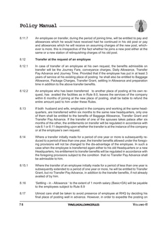 Policy Manual
8.11.7 An employee on transfer, during the period of joining time, will be entitled to pay and
allowances which he would have received had he continued in his old post or pay
and allowances which he will receive on assuming charges of the new post, which-
ever is more. this is irrespective of the fact whether he joins a new post either at the
same or a new station of relinquishing charges of his old post.
8.12 Transfer at the request of an employee
8.12.1 In case of transfer of an employee at his own request, the benefits admissible on
transfer will be the Journey Fare, conveyance charges, Daily Allowance, Transfer
Pay Advance and Journey Time. Provided that if the employee has put in at least 3
years of service at his existing place of posting he shall also be entitled to Baggage
Allowance, Package Charges, Transfer Grant, settling in Allowance and preparation
time in addition to the above transfer benefits.
8.12.2 An employee who has been transferred to another place of posting at his own re-
quest, has availed the facilities as in Rule 8.0, leaves the services of the company
within 6 months of joining at the new place of posting, shall be liable to refund the
entire amount paid to him under these Rules.
8.13 If both husband and wife, employed in the company and working at the same head-
quarters, are transferred within six months to the same new headquarters, only one
of them shall be entitled to the benefits of Baggage Allowance, Transfer Grant and
Transfer Pay Advance. If the transfer of one of the spouses takes palace after six
months of the other, the entitlements on transfer will be regulated in accordance with
rule 8.1 or 8.11 depending upon whether the transfer is at the instance of the company
or at the employee’s own request.
8.14 Where a transfer initially made for a period of one year or more is subsequently re-
duced to a period of less than one year, the transfer benefits allowed under the forego-
ing provisions will not be changed to the dis-advantage of the employee. In such a
case when the employee is transferred again either to his old Headquarters or a new
Headquarters, his entitlement to transfer benefits will be regulated in accordance with
the foregoing provisions subject to the condition that no Transfer Pay Advance shall
be admissible to him.
8.15.1 Where the transfer of an employee initially made for a period of less than one year is
subsequently extended to a period of one year or more, he will be entitled to Transfer
Grant, but no Transfer Pay Advance, in addition to the transfer benefits, if not already
availed of by him.
8.16 ‘Settling - in - Allowance ‘ to the extent of 1 month salary (Basic+DA) will be payable
to the employees subject to Rule 8.9
8.17 Utmost care shall be taken to avoid presence of employee at RHQ by deciding his
final place of posting well in advance. However, in order to expedite the posting on
TRAVELLINGALLOWANCERULES7 8 VOLUME-II
 