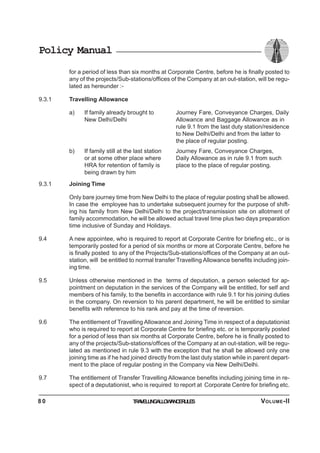 Policy Manual
for a period of less than six months at Corporate Centre, before he is finally posted to
any of the projects/Sub-stations/offices of the Company at an out-station, will be regu-
lated as hereunder :-
9.3.1 Travelling Allowance
a) If family already brought to Journey Fare, Conveyance Charges, Daily
New Delhi/Delhi Allowance and Baggage Allowance as in
rule 9.1 from the last duty station/residence
to New Delhi/Delhi and from the latter to
the place of regular posting.
b) If family still at the last station Journey Fare, Conveyance Charges,
or at some other place where Daily Allowance as in rule 9.1 from such
HRA for retention of family is place to the place of regular posting.
being drawn by him
9.3.1 Joining Time
Only bare journey time from New Delhi to the place of regular posting shall be allowed.
In case the employee has to undertake subsequent journey for the purpose of shift-
ing his family from New Delhi/Delhi to the project/transmission site on allotment of
family accommodation, he will be allowed actual travel time plus two days preparation
time inclusive of Sunday and Holidays.
9.4 A new appointee, who is required to report at Corporate Centre for briefing etc., or is
temporarily posted for a period of six months or more at Corporate Centre, before he
is finally posted to any of the Projects/Sub-stations/offices of the Company at an out-
station, will be entitled to normal transfer Travelling Allowance benefits including join-
ing time.
9.5 Unless otherwise mentioned in the terms of deputation, a person selected for ap-
pointment on deputation in the services of the Company will be entitled, for self and
members of his family, to the benefits in accordance with rule 9.1 for his joining duties
in the company. On reversion to his parent department, he will be entitled to similar
benefits with reference to his rank and pay at the time of reversion.
9.6 The entitlement of Travelling Allowance and Joining Time in respect of a deputationist
who is required to report at Corporate Centre for briefing etc. or is temporarily posted
for a period of less than six months at Corporate Centre, before he is finally posted to
any of the projects/Sub-stations/offices of the Company at an out-station, will be regu-
lated as mentioned in rule 9.3 with the exception that he shall be allowed only one
joining time as if he had joined directly from the last duty station while in parent depart-
ment to the place of regular posting in the Company via New Delhi/Delhi.
9.7 The entitlement of Transfer Travelling Allowance benefits including joining time in re-
spect of a deputationist, who is required to report at Corporate Centre for briefing etc.
TRAVELLINGALLOWANCERULES8 0 VOLUME-II
 