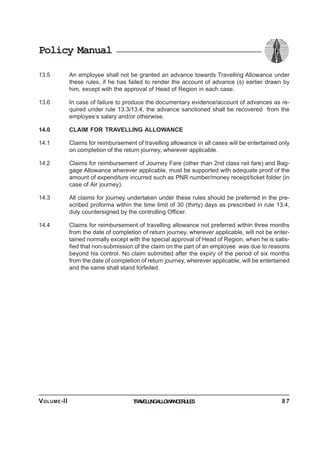 Policy Manual
13.5 An employee shall not be granted an advance towards Travelling Allowance under
these rules, if he has failed to render the account of advance (s) earlier drawn by
him, except with the approval of Head of Region in each case.
13.6 In case of failure to produce the documentary evidence/account of advances as re-
quired under rule 13.3/13.4, the advance sanctioned shall be recovered from the
employee’s salary and/or otherwise.
14.0 CLAIM FOR TRAVELLING ALLOWANCE
14.1 Claims for reimbursement of travelling allowance in all cases will be entertained only
on completion of the return journey, wherever applicable.
14.2 Claims for reimbursement of Journey Fare (other than 2nd class rail fare) and Bag-
gage Allowance wherever applicable, must be supported with adequate proof of the
amount of expenditure incurred such as PNR number/money receipt/ticket folder (in
case of Air journey).
14.3 All claims for journey undertaken under these rules should be preferred in the pre-
scribed proforma within the time limit of 30 (thirty) days as prescribed in rule 13.4,
duly countersigned by the controlling Officer.
14.4 Claims for reimbursement of travelling allowance not preferred within three months
from the date of completion of return journey, wherever applicable, will not be enter-
tained normally except with the special approval of Head of Region, when he is satis-
fied that non-submission of the claim on the part of an employee was due to reasons
beyond his control. No claim submitted after the expiry of the period of six months
from the date of completion of return journey, wherever applicable, will be entertained
and the same shall stand forfeited.
TRAVELLINGALLOWANCERULESVOLUME-II 8 7
 