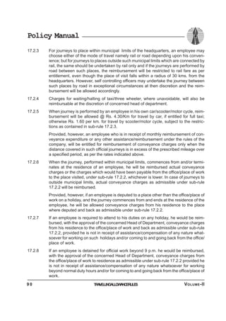 Policy Manual
17.2.3 For journeys to place within municipal limits of the headquarters, an employee may
choose either of the mode of travel namely rail or road depending upon his conven-
ience; but for journeys to places outside such municipal limits which are connected by
rail, the same should be undertaken by rail only and if the journeys are performed by
road between such places, the reimbursement will be restricted to rail fare as per
entitlement, even though the place of visit falls within a radius of 30 kms. from the
headquarters. However, self controlling officers may undertake the journey between
such places by road in exceptional circumstances at then discretion and the reim-
bursement will be allowed accordingly.
17.2.4 Charges for waiting/halting of taxi/three wheeler, where unavoidable, will also be
reimbursable at the discretion of concerned head of department.
17.2.5 When journey is performed by an employee in his own car/scooter/motor cycle, reim-
bursement will be allowed @ Rs. 4.30/Km for travel by car, if entitled for full taxi;
otherwise Rs. 1.60 per km. for travel by scooter/motor cycle, subject to the restric-
tions as contained in sub-rule 17.2.3.
Provided, however, an employee who is in receipt of monthly reimbursement of con-
veyance expenditure or any other assistance/reimbursement under the rules of the
company, will be entitled for reimbursement of conveyance charges only when the
distance covered in such official journeys is in excess of the prescribed mileage over
a specified period, as per the rates indicated above.
17.2.6 When the journey, performed within municipal limits, commences from and/or termi-
nates at the residence of an employee, he will be reimbursed actual conveyance
charges or the charges which would have been payable from the office/place of work
to the place visited, under sub-rule 17.2.2, whichever is lower. In case of journeys to
outside municipal limits, actual conveyance charges as admissible under sub-rule
17.2.2 will be reimbursed.
Provided, however, if an employee is deputed to a place other than the office/place of
work on a holiday, and the journey commences from and ends at the residence of the
employee, he will be allowed conveyance charges from his residence to the place
where deputed and back as admissible under sub-rule 17.2.2.
17.2.7 If an employee is required to attend to his duties on any holiday, he would be reim-
bursed, with the approval of the concerned Head of Department, conveyance charges
from his residence to the office/place of work and back as admissible under sub-rule
17.2.2, provided he is not in receipt of assistance/compensation of any nature what-
soever for working on such holidays and/or coming to and going back from the office/
place of work.
17.2.8 If an employee is detained for official work beyond 9 p.m. he would be reimbursed,
with the approval of the concerned Head of Department, conveyance charges from
the office/place of work to residence as admissible under sub-rule 17.2.2 provided he
is not in receipt of assistance/compensation of any nature whatsoever for working
beyond normal duty hours and/or for coming to and going back from the office/place of
work.
TRAVELLINGALLOWANCERULES9 0 VOLUME-II
 