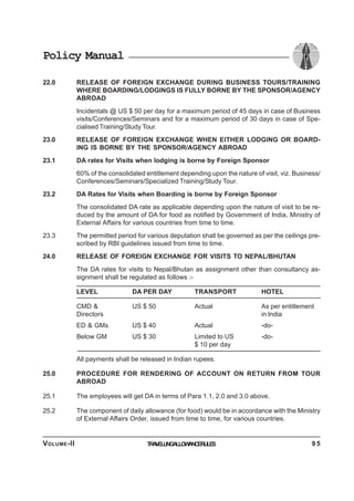 Policy Manual
22.0 RELEASE OF FOREIGN EXCHANGE DURING BUSINESS TOURS/TRAINING
WHERE BOARDING/LODGINGS IS FULLY BORNE BY THE SPONSOR/AGENCY
ABROAD
Incidentals @ US $ 50 per day for a maximum period of 45 days in case of Business
visits/Conferences/Seminars and for a maximum period of 30 days in case of Spe-
cialised Training/Study Tour.
23.0 RELEASE OF FOREIGN EXCHANGE WHEN EITHER LODGING OR BOARD-
ING IS BORNE BY THE SPONSOR/AGENCY ABROAD
23.1 DA rates for Visits when lodging is borne by Foreign Sponsor
60% of the consolidated entitlement depending upon the nature of visit, viz. Business/
Conferences/Seminars/Specialized Training/Study Tour.
23.2 DA Rates for Visits when Boarding is borne by Foreign Sponsor
The consolidated DA rate as applicable depending upon the nature of visit to be re-
duced by the amount of DA for food as notified by Government of India, Ministry of
External Affairs for various countries from time to time.
23.3 The permitted period for various deputation shall be governed as per the ceilings pre-
scribed by RBI guidelines issued from time to time.
24.0 RELEASE OF FOREIGN EXCHANGE FOR VISITS TO NEPAL/BHUTAN
The DA rates for visits to Nepal/Bhutan as assignment other than consultancy as-
signment shall be regulated as follows :-
LEVEL DA PER DAY TRANSPORT HOTEL
CMD & US $ 50 Actual As per entitlement
Directors in India
ED & GMs US $ 40 Actual -do-
Below GM US $ 30 Limited to US -do-
$ 10 per day
All payments shall be released in Indian rupees.
25.0 PROCEDURE FOR RENDERING OF ACCOUNT ON RETURN FROM TOUR
ABROAD
25.1 The employees will get DA in terms of Para 1.1, 2.0 and 3.0 above.
25.2 The component of daily allowance (for food) would be in accordance with the Ministry
of External Affairs Order, issued from time to time, for various countries.
TRAVELLINGALLOWANCERULESVOLUME-II 9 5
 