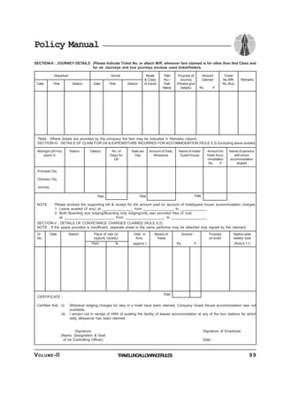 Policy Manual
SECTION-II : JOURNEY DETAILS (Please Indicate Ticket No. or attach M/R. wherever fare claimed is for other than IInd Class and
for air Journeys and bus journeys enclose used ticket/folders.
Departure Arrival Model Train Purpose of Amount Ticket
& Class No./ Journey Claimed No./MR Remarks
Date Time Station Date Time Station of travel Train (Please give No./Bus
Name details) Rs. P.
*Note : Where tickets are provided by the company the fare may be indicated in Remarks column.
SECTION-IV : DETAILS OF CLAIM FOR DA & EXPENDITURE INCURRED FOR ACCOMMODATION (RULE 5.3) Excluding leave availed.
Midnight (00 hrs) Station Date(s) No. of Rate per Amount of Daily Name of Hotel/ Amount for Name of persons
spent in Days for Day Allowance Guest House Hotel Acco- with whom
DA mmodation accommodation
Rs. P. shared
Principal City
Ordinary City
Journey
Total Total Total
NOTE : Please enclose the supporting bill & receipt for the amount paid on account of hotel/guest house accommodation charges.
1. Leave availed (if any) at _______________ from _______________ to _____________
2. Both Boarding and lodging/Boarding only lodging/only was provided free of cost.
at ________________________ from ___________________ to _________________
SECTION-V : DETAILS OF CONVEYANCE CHARGES CLAIMED (RULE 5.2)
NOTE : If the space provided is insufficient, separate sheet in the same performa may be attached duly signed by the claimant.
Sl. Date Station Place of visit (s) Distt. in Means of Amount Purpose Station-wise
No. (specify locality) Kms. Travel (in brief) weekly total
From To (approx.) Rs. P. (Rule 5.11)
CERTIFICATE :
Certified that : (i) Wherever lodging charges for stay in a hotel have been claimed, Company Guest House accommodation was not
available.
(ii) I am/am not in receipt of HRA of availing the facility of leased accommodation at any of the tour stations for which
daily allowance has been claimed.
Signature Signature of Employee
(Name, Designation & Seal
of he Controlling Officer) Date :
Total
TRAVELLINGALLOWANCERULESVOLUME-II 9 9
 