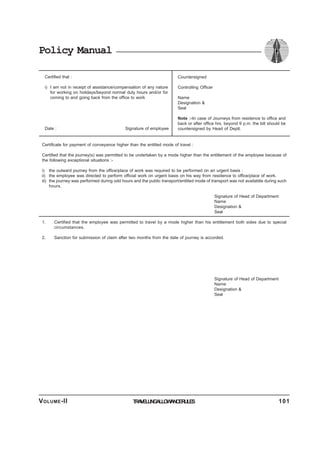Policy Manual
Certified that :
i) I am not in receipt of assistance/compensation of any nature
for working on holidays/beyond normal duty hours and/or for
coming to and going back from the office to work
Date : Signature of employee
Countersigned
Controlling Officer
Name
Designation &
Seal
Note :-In case of Journeys from residence to office and
back or after office hrs. beyond 9 p.m. the bill should be
countersigned by Head of Deptt.
Certificate for payment of conveyance higher than the entitled mode of travel :
Certified that the journey(s) was permitted to be undertaken by a mode higher than the entitlement of the employee because of
the following exceptional situations :-
i) the outward journey from the office/place of work was required to be performed on an urgent basis :
ii) the employee was directed to perform official work on urgent basis on his way from residence to office/place of work.
iii) the journey was performed during odd hours and the public transport/entitled mode of transport was not availablle during such
hours.
Signature of Head of Department
Name
Designation &
Seal
1. Certified that the employee was permitted to travel by a mode higher than his entitlement both sides due to special
circumstances.
2. Sanction for submission of claim after two months from the date of journey is accorded.
Signature of Head of Department
Name
Designation &
Seal
TRAVELLINGALLOWANCERULESVOLUME-II 101
 