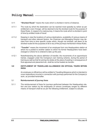 Policy Manual
4.11 “Shortest Route” means the route which is shortest in terms of distance.
4.11.1 The route by which the destination can be reached most speedily by rail/air as per
entitlement, even if longer, will be deemed to be the shortest route for the purpose of
these Rules. In respect of a road journey, it means the route which is shortest in point
of time by entitled mode of travel.
4.11.2 Keeping in view the locations of various destinations, availability of various means of
transport and other relevant factors, the Chairman and Managing Director may de-
clare from time to time specific routes which, though not shortest, will deem to be
shortest routes for the purposes of all or any of the journeys mentioned in these Rules.
4.12 “Transfer” means the movement of an employee from one Headquarters station at
which he is posted to another station to which his former Headquarters have been
changed or where he is ordered to take up the post.
4.12.1 Notwithstanding the above definition of transfer, the movements of an apprentice/a
trainee, engaged under the Company’s own training scheme, during the period of
training as well as that for joining his duties at the place of posting in consequence of
final appraisal and placement etc. shall be not be treated as transfer.
5.0 ENTITLEMENT OF TRAVELLING ALLOWANCE ON OFFICIAL TOURS WITHIN
INDIA
An employee on official tour will be entitled to Travelling Allowance which is intended to
cover expenditure incurred in connection with journeys performed for the Company’s
work, as provided hereinafter.
5.1 Reimbursement of journey fares
5.1.1 The reimbursement of fares for journeys performed between the Headquarters sta-
tion and tour station by the employees of various Levels/pay ranges by different
means of transport shall be as per the following entitlement, subject to actuals:
TRAVELLINGALLOWANCERULES6 0 VOLUME-II
 