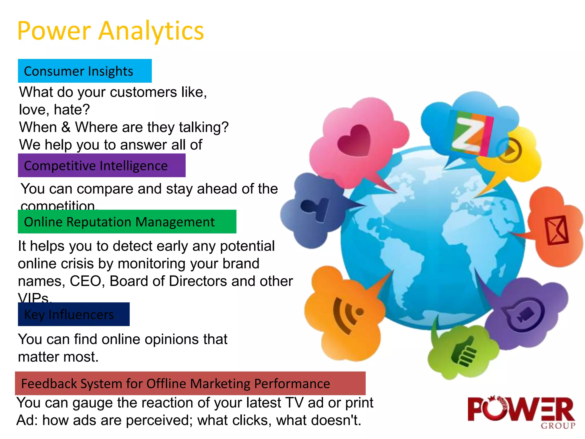 Power Analytics
 Consumer Insights
What do your customers like,
love, hate?
When & Where are they talking?
We help you to answer all of
these questions
 Competitive Intelligence
You can compare and stay ahead of the
competition.
Online Reputation Management
It helps you to detect early any potential
online crisis by monitoring your brand
names, CEO, Board of Directors and other
VIPs.
 Key Influencers
You can find online opinions that
matter most.
 Feedback System for Offline Marketing Performance
You can gauge the reaction of your latest TV ad or print
Ad: how ads are perceived; what clicks, what doesn't.
 