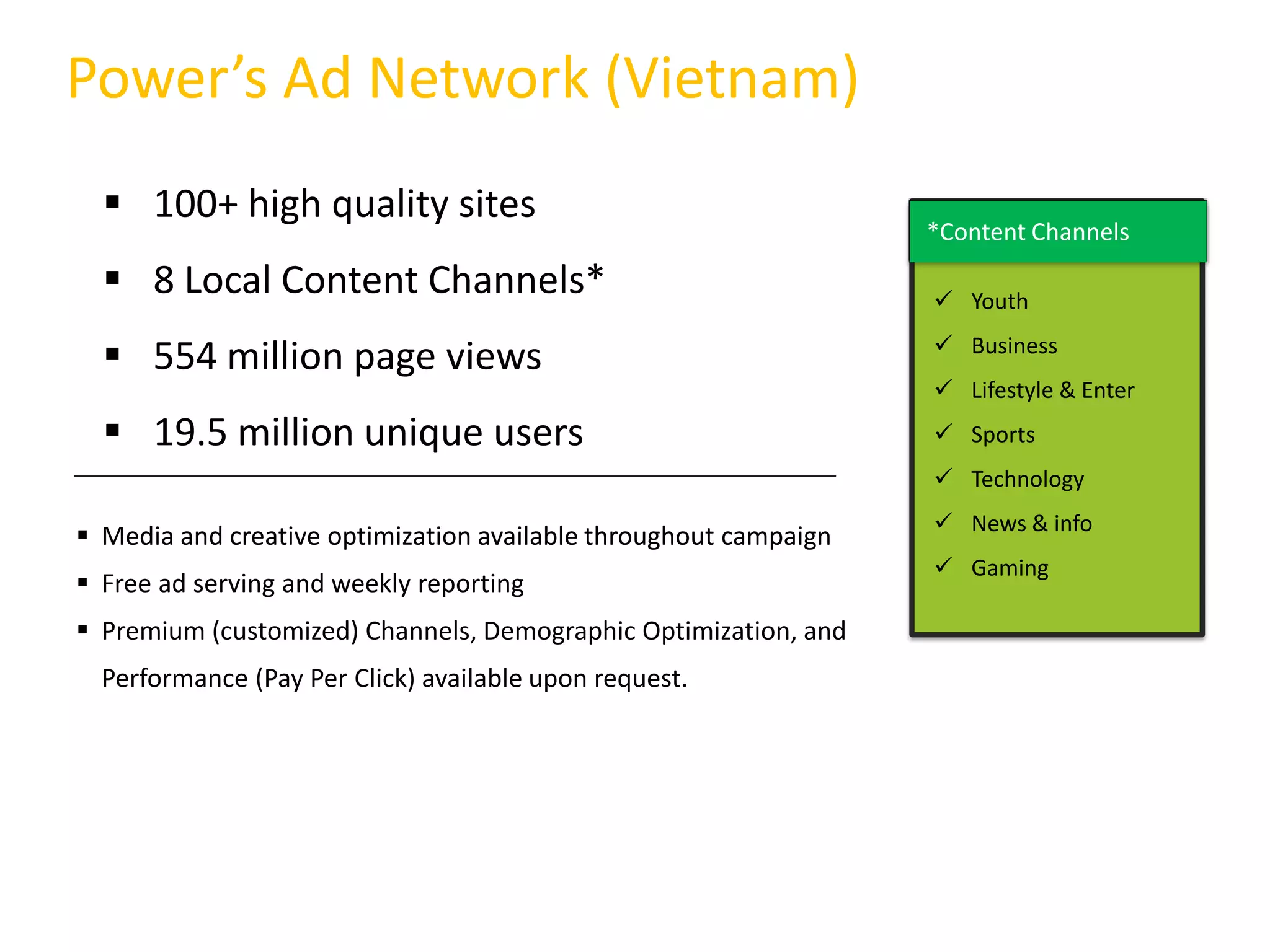 Power’s Ad Network (Vietnam)
   100+ high quality sites
                                                                  *Content Channels
   8 Local Content Channels*                                      Youth

   554 million page views                                         Business
                                                                   Lifestyle & Enter
   19.5 million unique users                                      Sports
                                                                   Technology
                                                                   News & info
 Media and creative optimization available throughout campaign
                                                                   Gaming
 Free ad serving and weekly reporting
 Premium (customized) Channels, Demographic Optimization, and
  Performance (Pay Per Click) available upon request.
 