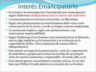 Interés Emancipatorio
 Se orienta a la emancipación: Entendiendo por emancipación
según Habermas «Independencia de lo externo del individuo»
 La emancipación es entonces autonomía, no libertinaje.
 Según este planteamiento la moral humana debe venir como
consecuencia de la razón, y no de un dogma externo implantado.
 La autonomía implica, según este planteamiento, una
consecuente responsabilidad.
 Según Habermas el ser humano está orientado hacia la libertad y
esto es algo implícito en la interacción y se evidencia en la
capacidad de hablar. (Para expresarse de manera libre e
independiente)
 Este interés se ocupa de la potenciación, como la «capacitación
de individuos y grupos para tomar las riendas de sus propias
vidas de manera autónoma y responsable» (Grundy 1987, p.13)
 Este interés genera conocimiento y teorías críticas. Es en esta
base que Shirley Grundy plantea su concepto de currículum.
 
