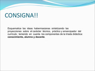 Esquematice las ideas habermasianas sintetizando las
proyecciones sobre el carácter técnico, práctico y emancipador del
currículo; teniendo en cuenta los componentes de la tríada didáctica:
conocimiento, alumno y docente.
CONSIGNA!!
 
