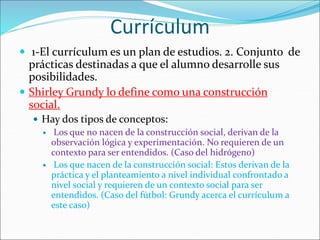Currículum
 1-El currículum es un plan de estudios. 2. Conjunto de
prácticas destinadas a que el alumno desarrolle sus
posibilidades.
 Shirley Grundy lo define como una construcción
social.
 Hay dos tipos de conceptos:
 Los que no nacen de la construcción social, derivan de la
observación lógica y experimentación. No requieren de un
contexto para ser entendidos. (Caso del hidrógeno)
 Los que nacen de la construcción social: Estos derivan de la
práctica y el planteamiento a nivel individual confrontado a
nivel social y requieren de un contexto social para ser
entendidos. (Caso del fútbol: Grundy acerca el currículum a
este caso)
 