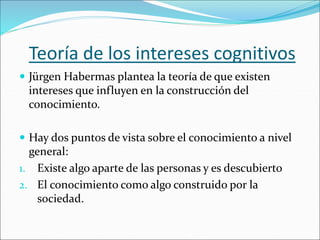 Teoría de los intereses cognitivos
 Jürgen Habermas plantea la teoría de que existen
intereses que influyen en la construcción del
conocimiento.
 Hay dos puntos de vista sobre el conocimiento a nivel
general:
1. Existe algo aparte de las personas y es descubierto
2. El conocimiento como algo construido por la
sociedad.
 