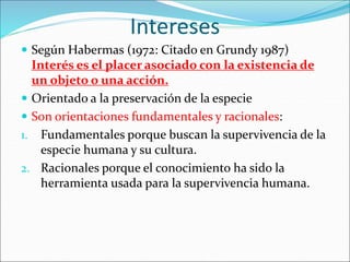 Intereses
 Según Habermas (1972: Citado en Grundy 1987)
Interés es el placer asociado con la existencia de
un objeto o una acción.
 Orientado a la preservación de la especie
 Son orientaciones fundamentales y racionales:
1. Fundamentales porque buscan la supervivencia de la
especie humana y su cultura.
2. Racionales porque el conocimiento ha sido la
herramienta usada para la supervivencia humana.
 