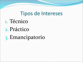 Tipos de Intereses
1. Técnico
2.Práctico
3. Emancipatorio
 