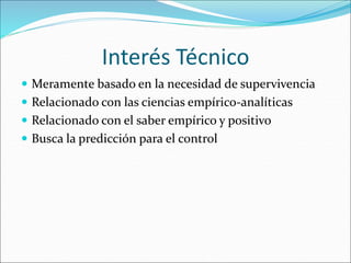 Interés Técnico
 Meramente basado en la necesidad de supervivencia
 Relacionado con las ciencias empírico-analíticas
 Relacionado con el saber empírico y positivo
 Busca la predicción para el control
 