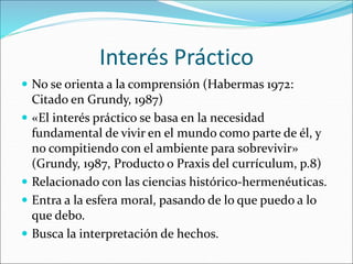 Interés Práctico
 No se orienta a la comprensión (Habermas 1972:
Citado en Grundy, 1987)
 «El interés práctico se basa en la necesidad
fundamental de vivir en el mundo como parte de él, y
no compitiendo con el ambiente para sobrevivir»
(Grundy, 1987, Producto o Praxis del currículum, p.8)
 Relacionado con las ciencias histórico-hermenéuticas.
 Entra a la esfera moral, pasando de lo que puedo a lo
que debo.
 Busca la interpretación de hechos.
 