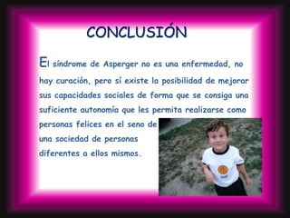 CONCLUSIÓN

El síndrome de Asperger no es una enfermedad, no
hay curación, pero sí existe la posibilidad de mejorar
sus capacidades sociales de forma que se consiga una
suficiente autonomía que les permita realizarse como
personas felices en el seno de
una sociedad de personas
diferentes a ellos mismos.
 