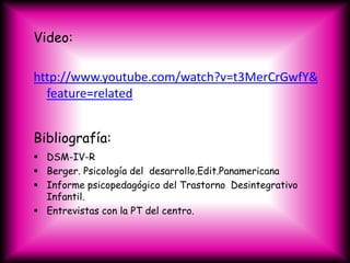 Video:

http://www.youtube.com/watch?v=t3MerCrGwfY&
  feature=related


Bibliografía:
 DSM-IV-R
 Berger. Psicología del desarrollo.Edit.Panamericana
 Informe psicopedagógico del Trastorno Desintegrativo
  Infantil.
 Entrevistas con la PT del centro.
 
