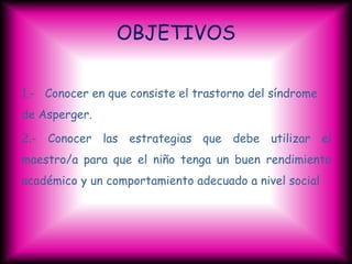OBJETIVOS

1.- Conocer en que consiste el trastorno del síndrome
de Asperger.

2.- Conocer las estrategias que debe utilizar el
maestro/a para que el niño tenga un buen rendimiento
académico y un comportamiento adecuado a nivel social
 