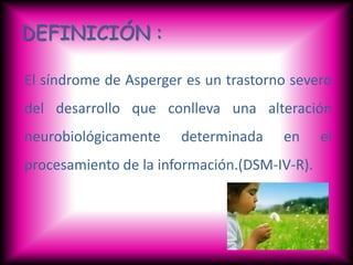 DEFINICIÓN :

El síndrome de Asperger es un trastorno severo
del desarrollo que conlleva una alteración
neurobiológicamente    determinada    en      el
procesamiento de la información.(DSM-IV-R).
 