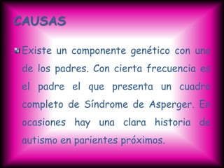 CAUSAS

Existe un componente genético con uno
de los padres. Con cierta frecuencia es
el padre el que presenta un cuadro
completo de Síndrome de Asperger. En
ocasiones hay una clara historia de
autismo en parientes próximos.
 