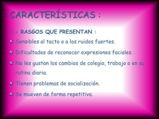 CARACTERÍSTICAS :
1.- RASGOS QUE PRESENTAN :
 Sensibles al tacto o a los ruidos fuertes.

 Dificultades de reconocer expresiones faciales.

 No les gustan los cambios de colegio, trabajo o en su
 rutina diaria.

 Tienen problemas de socialización.

 Se mueven de forma repetitiva.
 