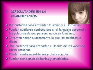 2.-DIFICULTADES EN LA
   COMUNICACIÓN.

 Dificultades para entender la ironía y el sarcasmo.
 Pueden quedarse confundidos si el lenguaje corporal y
 las palabras de una persona no dicen lo mismo.
 Intentan hacer exactamente lo que las palabras le
 dicen.
  Dificultades para entender el sonido de las voces de
 otras personas.
 Pueden sentirse solitarios y despreciados.
 Pueden ser blanco de burlas y crueldades.
 