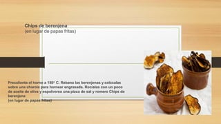 Chips de berenjena
(en lugar de papas fritas)
Precalienta el horno a 180° C. Rebana las berenjenas y colócalas
sobre una charola para hornear engrasada. Rocíalas con un poco
de aceite de oliva y espolvorea una pizca de sal y romero Chips de
berenjena
(en lugar de papas fritas)
 