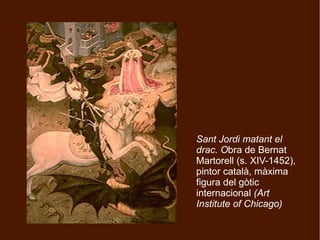 Sant Jordi matant el
drac. Obra de Bernat
Martorell (s. XIV-1452),
pintor català, màxima
figura del gòtic
internacional (Art
Institute of Chicago)
 