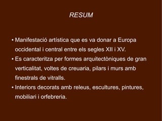 RESUM


●   Manifestació artística que es va donar a Europa
    occidental i central entre els segles XII i XV.
●   Es caracteritza per formes arquitectòniques de gran
    verticalitat, voltes de creuaria, pilars i murs amb
    finestrals de vitralls.
●   Interiors decorats amb releus, escultures, pintures,
    mobiliari i orfebreria.
 