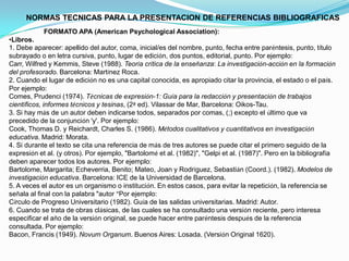 NORMAS TECNICAS PARA LA PRESENTACION DE REFERENCIAS BIBLIOGRAFICAS
FORMATO APA (American Psychological Association):
•Libros.
1. Debe aparecer: apellido del autor, coma, inicial/es del nombre, punto, fecha entre paréntesis, punto, título
subrayado o en letra cursiva, punto, lugar de edición, dos puntos, editorial, punto. Por ejemplo:
Carr, Wilfred y Kemmis, Steve (1988). Teoría crítica de la enseñanza: La investigación-acción en la formación
del profesorado. Barcelona: Martínez Roca.
2. Cuando el lugar de edición no es una capital conocida, es apropiado citar la provincia, el estado o el país.
Por ejemplo:
Comes, Prudenci (1974). Técnicas de expresión-1: Guía para la redacción y presentación de trabajos
científicos, informes técnicos y tesinas, (2ª ed). Vilassar de Mar, Barcelona: Oikos-Tau.
3. Si hay más de un autor deben indicarse todos, separados por comas, (;) excepto el último que va
precedido de la conjunción 'y'. Por ejemplo:
Cook, Thomas D. y Reichardt, Charles S. (1986). Métodos cualitativos y cuantitativos en investigación
educativa. Madrid: Morata.
4. Si durante el texto se cita una referencia de más de tres autores se puede citar el primero seguido de la
expresión et al. (y otros). Por ejemplo, "Bartolomé et al. (1982)", "Gelpi et al. (1987)". Pero en la bibliografía
deben aparecer todos los autores. Por ejemplo:
Bartolome, Margarita; Echeverria, Benito; Mateo, Joan y Rodríguez, Sebastián (Coord.). (1982). Modelos de
investigación educativa. Barcelona: ICE de la Universidad de Barcelona.
5. A veces el autor es un organismo o institución. En estos casos, para evitar la repetición, la referencia se
señala al final con la palabra "autor “Por ejemplo:
Círculo de Progreso Universitario (1982). Guía de las salidas universitarias. Madrid: Autor.
6. Cuando se trata de obras clásicas, de las cuales se ha consultado una versión reciente, pero interesa
especificar el año de la versión original, se puede hacer entre paréntesis después de la referencia
consultada. Por ejemplo:
Bacon, Francis (1949). Novum Organum. Buenos Aires: Losada. (Versión Original 1620).
 