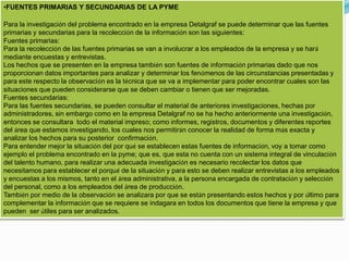 •FUENTES PRIMARIAS Y SECUNDARIAS DE LA PYME
Para la investigación del problema encontrado en la empresa Detalgraf se puede determinar que las fuentes
primarias y secundarias para la recolección de la información son las siguientes:
Fuentes primarias:
Para la recolección de las fuentes primarias se van a involucrar a los empleados de la empresa y se hará
mediante encuestas y entrevistas.
Los hechos que se presenten en la empresa también son fuentes de información primarias dado que nos
proporcionan datos importantes para analizar y determinar los fenómenos de las circunstancias presentadas y
para este respecto la observación es la técnica que se va a implementar para poder encontrar cuales son las
situaciones que pueden considerarse que se deben cambiar o tienen que ser mejoradas.
Fuentes secundarias:
Para las fuentes secundarias, se pueden consultar el material de anteriores investigaciones, hechas por
administradores, sin embargo como en la empresa Detalgraf no se ha hecho anteriormente una investigación,
entonces se consultara todo el material impreso; como informes, registros, documentos y diferentes reportes
del área que estamos investigando, los cuales nos permitirán conocer la realidad de forma más exacta y
analizar los hechos para su posterior confirmación.
Para entender mejor la situación del por qué se establecen estas fuentes de información, voy a tomar como
ejemplo el problema encontrado en la pyme; que es, que esta no cuenta con un sistema integral de vinculación
del talento humano, para realizar una adecuada investigación es necesario recolectar los datos que
necesitamos para establecer el porqué de la situación y para esto se deben realizar entrevistas a los empleados
y encuestas a los mismos, tanto en el área administrativa, a la persona encargada de contratación y selección
del personal, como a los empleados del área de producción.
También por medio de la observación se analizara por que se están presentando estos hechos y por último para
complementar la información que se requiere se indagara en todos los documentos que tiene la empresa y que
pueden ser útiles para ser analizados.
 