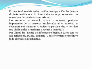 En cuanto al análisis y observación y comparación, las fuentes
de información nos facilitan todos estos procesos con las
numerosas herramientas que existen.
Las encuetas por ejemplo ayudan a obtener opiniones
importantes de las personas involucradas en el proceso, las
encuestas nos muestran también su personalidad y nos dan
una visión de las situaciones o hachos a investigar.
Por último las fuente de información facilitan datos con los
que reflexiona, analiza, compara y posteriormente constituye
todo el proceso investigativo.
 