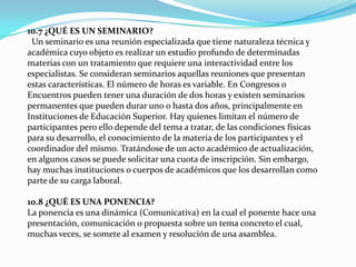 10.7 ¿QUÉ ES UN SEMINARIO?
Un seminario es una reunión especializada que tiene naturaleza técnica y
académica cuyo objeto es realizar un estudio profundo de determinadas
materias con un tratamiento que requiere una interactividad entre los
especialistas. Se consideran seminarios aquellas reuniones que presentan
estas características. El número de horas es variable. En Congresos o
Encuentros pueden tener una duración de dos horas y existen seminarios
permanentes que pueden durar uno o hasta dos años, principalmente en
Instituciones de Educación Superior. Hay quienes limitan el número de
participantes pero ello depende del tema a tratar, de las condiciones físicas
para su desarrollo, el conocimiento de la materia de los participantes y el
coordinador del mismo. Tratándose de un acto académico de actualización,
en algunos casos se puede solicitar una cuota de inscripción. Sin embargo,
hay muchas instituciones o cuerpos de académicos que los desarrollan como
parte de su carga laboral.
10.8 ¿QUÉ ES UNA PONENCIA?
La ponencia es una dinámica (Comunicativa) en la cual el ponente hace una
presentación, comunicación o propuesta sobre un tema concreto el cual,
muchas veces, se somete al examen y resolución de una asamblea.
 
