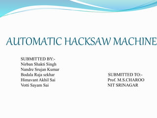 AUTOMATIC HACKSAW MACHINE
SUBMITTED BY:-
Nirban Shakti Singh
Nandre Srujan Kumar
Bodala Raja sekhar SUBMITTED TO:-
Himavant Akhil Sai Prof. M.S.CHAROO
Votti Sayam Sai NIT SRINAGAR
 