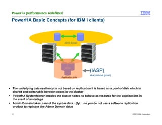 PowerHA Basic Concepts (for IBM i clients)



                                       Admin domain




                                                         (IASP)
                                                         aka (volume group)
                                    Application data




The underlying data resiliency is not based on replication it is based on a pool of disk which is
shared and switchable between nodes in the cluster
PowerHA SystemMirror enables the cluster nodes to behave as resource for the applications in
the event of an outage
Admin Domain takes care of the sysbas data…(fyi…no you do not use a software replication
product to replicate the Admin Domain data)

11                                                                                        © 2011 IBM Corporation
 